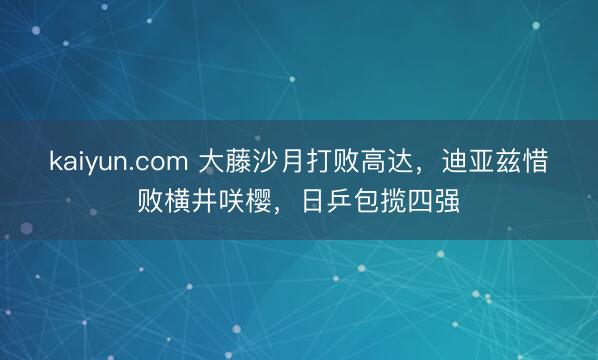 kaiyun.com 大藤沙月打败高达，迪亚兹惜败横井咲樱，日乒包揽四强