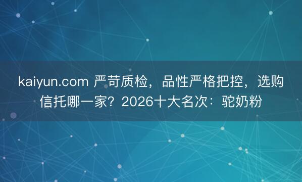 kaiyun.com 严苛质检，品性严格把控，选购信托哪一家？2026十大名次：驼奶粉