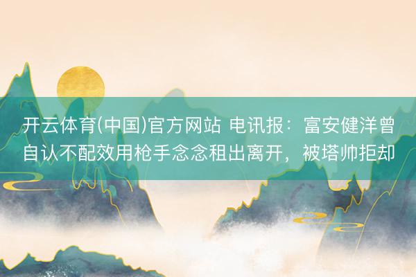 开云体育(中国)官方网站 电讯报：富安健洋曾自认不配效用枪手念念租出离开，被塔帅拒却