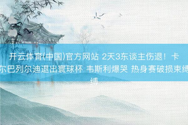 开云体育(中国)官方网站 2天3东谈主伤退!卡尔巴列尔迪退出寰球杯 韦斯利爆哭 热身赛破损束缚