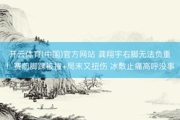 开云体育(中国)官方网站 龚翔宇右脚无法负重！赛前脚踝被撞+局末又扭伤 冰敷止痛高呼没事