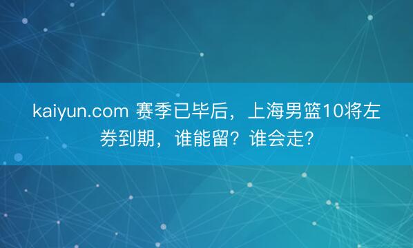 kaiyun.com 赛季已毕后，上海男篮10将左券到期，谁能留？谁会走？