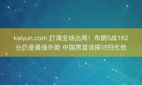 kaiyun.com 打满全场出局！布朗5战162分仍是最强外助 中国男篮该探讨归化他
