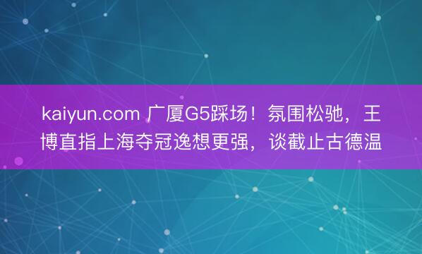 kaiyun.com 广厦G5踩场！氛围松驰，王博直指上海夺冠逸想更强，谈截止古德温