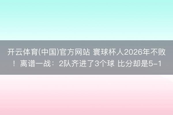 开云体育(中国)官方网站 寰球杯人2026年不败！离谱一战：2队齐进了3个球 比分却是5-1