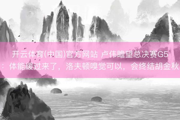 开云体育(中国)官方网站 卢伟瞻望总决赛G5：体能缓过来了，洛夫顿嗅觉可以，会终结胡金秋