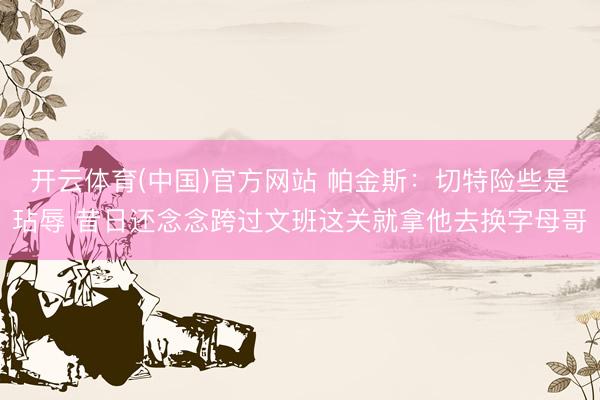 开云体育(中国)官方网站 帕金斯：切特险些是玷辱 昔日还念念跨过文班这关就拿他去换字母哥