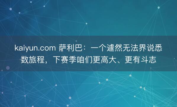 kaiyun.com 萨利巴:一个遽然无法界说悉数旅程,下赛季咱们更高大、更有斗志