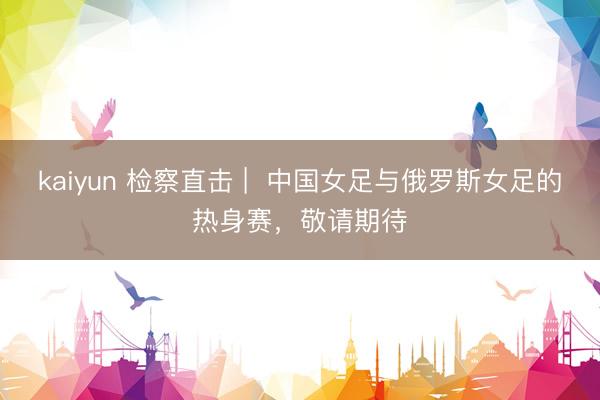 kaiyun 检察直击 |  中国女足与俄罗斯女足的热身赛，敬请期待