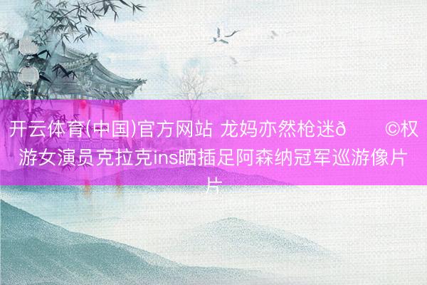 开云体育(中国)官方网站 龙妈亦然枪迷👩权游女演员克拉克ins晒插足阿森纳冠军巡游像片