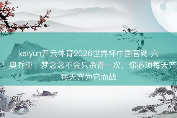 kaiyun开云体育2026世界杯中国官网 六战寰球杯！奥乔亚：梦念念不会只杀青一次，你必须每天齐为它而战