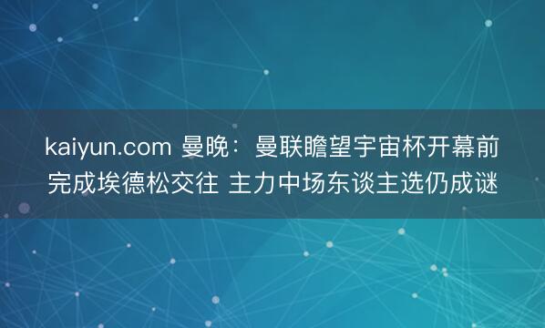 kaiyun.com 曼晚:曼联瞻望宇宙杯开幕前完成埃德松交往 主力中场东谈主选仍成谜
