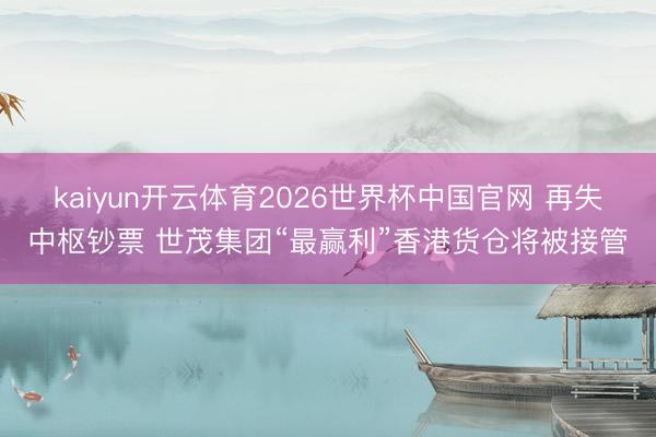 kaiyun开云体育2026世界杯中国官网 再失中枢钞票 世茂集团“最赢利”香港货仓将被接管