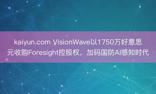 kaiyun.com VisionWave以1750万好意思元收购Foresight控股权，加码国防AI感知时代