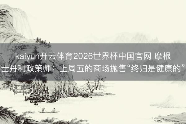kaiyun开云体育2026世界杯中国官网 摩根士丹利政策师:上周五的商场抛售“终归是健康的”