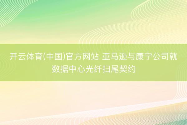 开云体育(中国)官方网站 亚马逊与康宁公司就数据中心光纤扫尾契约