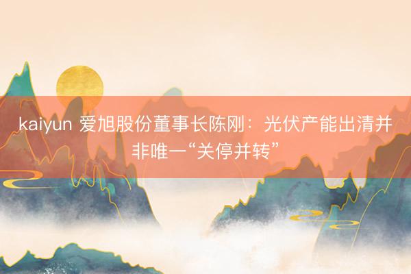 kaiyun 爱旭股份董事长陈刚：光伏产能出清并非唯一“关停并转”