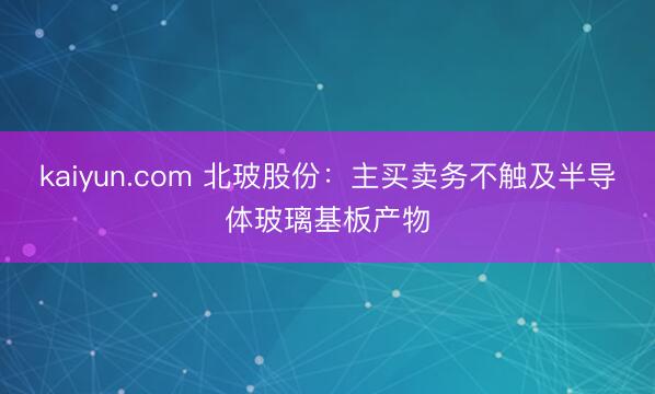 kaiyun.com 北玻股份：主买卖务不触及半导体玻璃基板产物
