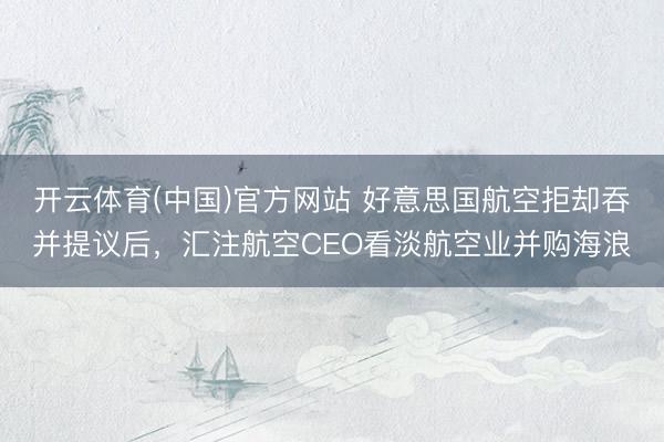 开云体育(中国)官方网站 好意思国航空拒却吞并提议后，汇注航空CEO看淡航空业并购海浪