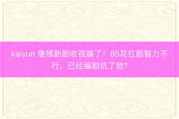 kaiyun 唐嫣新剧收视崩了！85花扛剧智力不行，已经编剧坑了她？
