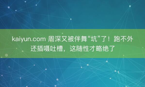 kaiyun.com 周深又被伴舞“坑”了！跑不外还插嗫吐槽，这随性才略绝了