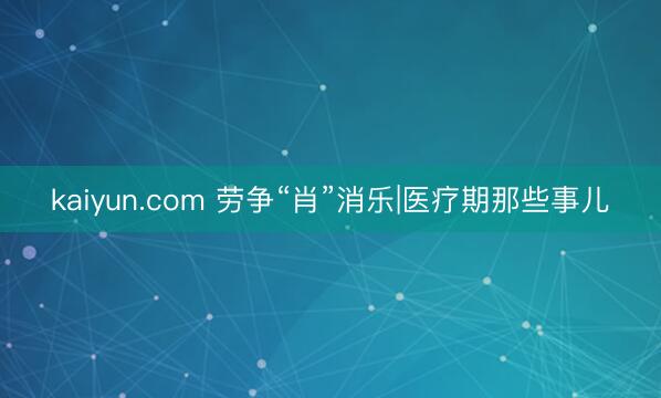 kaiyun.com 劳争“肖”消乐|医疗期那些事儿