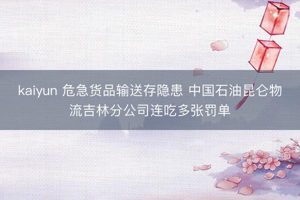 kaiyun 危急货品输送存隐患 中国石油昆仑物流吉林分公司连吃多张罚单