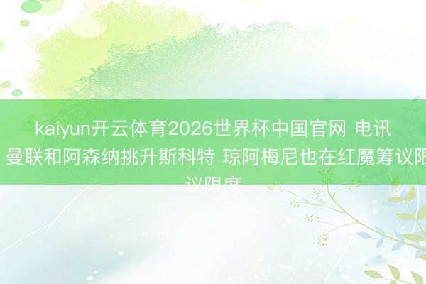 kaiyun开云体育2026世界杯中国官网 电讯报: 曼联和阿森纳挑升斯科特 琼阿梅尼也在红魔筹议限度