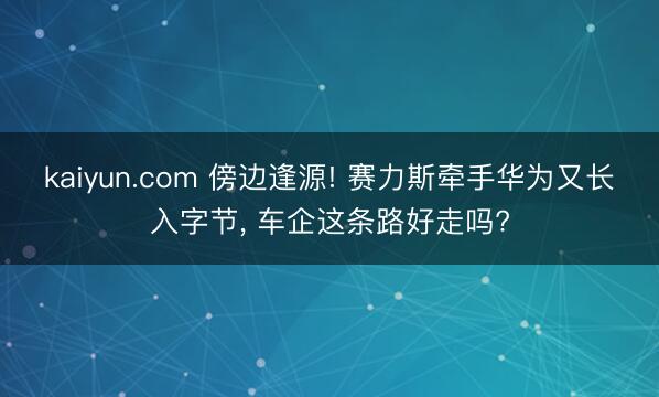 kaiyun.com 傍边逢源! 赛力斯牵手华为又长入字节， 车企这条路好走吗?
