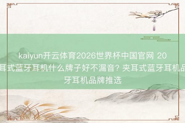 kaiyun开云体育2026世界杯中国官网 2026年夹耳式蓝牙耳机什么牌子好不漏音? 夹耳式蓝牙耳机品牌推选