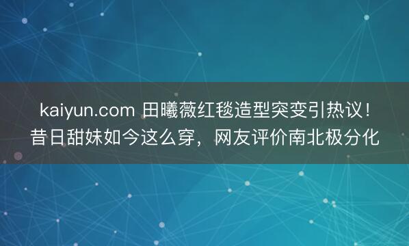 kaiyun.com 田曦薇红毯造型突变引热议！昔日甜妹如今这么穿，网友评价南北极分化
