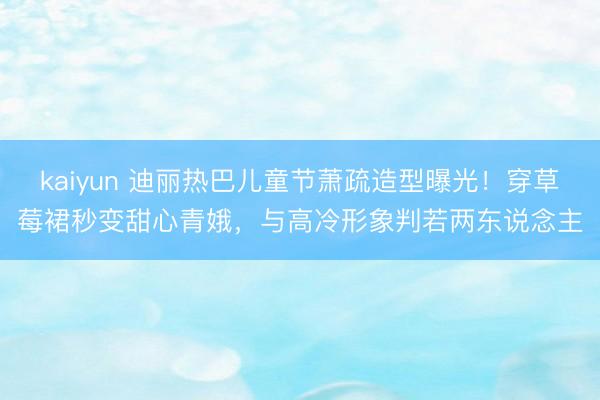 kaiyun 迪丽热巴儿童节萧疏造型曝光！穿草莓裙秒变甜心青娥，与高冷形象判若两东说念主
