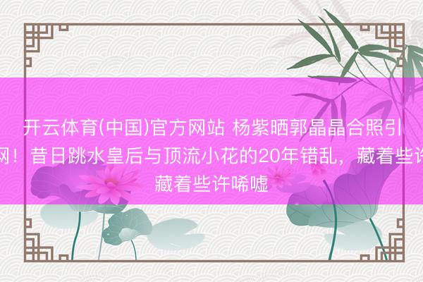 开云体育(中国)官方网站 杨紫晒郭晶晶合照引爆全网！昔日跳水皇后与顶流小花的20年错乱，藏着些许唏嘘