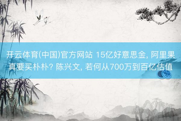 开云体育(中国)官方网站 15亿好意思金， 阿里果真要买朴朴? 陈兴文， 若何从700万到百亿估值