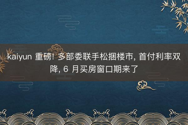 kaiyun 重磅! 多部委联手松捆楼市, 首付利率双降, 6 月买房窗口期来了