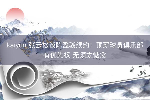 kaiyun 张云松谈陈盈骏续约：顶薪球员俱乐部有优先权 无须太惦念