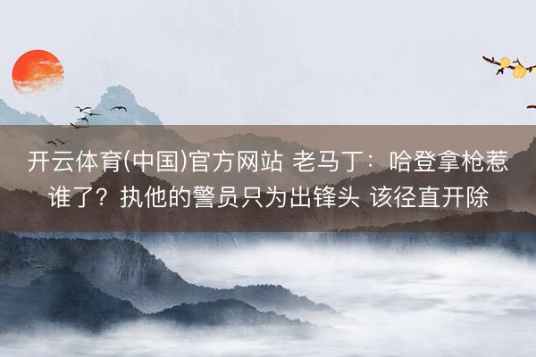 开云体育(中国)官方网站 老马丁：哈登拿枪惹谁了？执他的警员只为出锋头 该径直开除