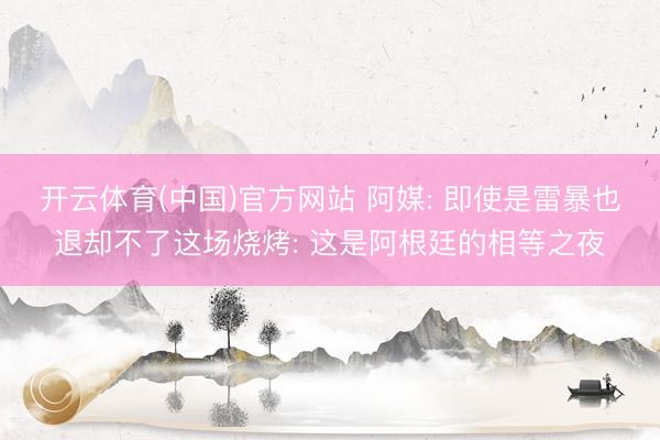 开云体育(中国)官方网站 阿媒: 即使是雷暴也退却不了这场烧烤: 这是阿根廷的相等之夜