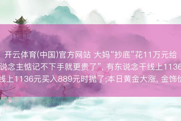 开云体育(中国)官方网站 大妈“抄底”花11万元给儿媳买金项链， “好多东说念主惦记不下手就更贵了”， 有东说念干线上1136元买入889元时抛了;本日黄金大涨， 金饰价重返1300元