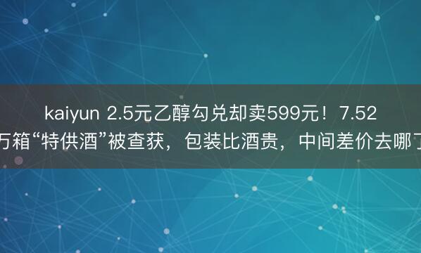 kaiyun 2.5元乙醇勾兑却卖599元！7.52万箱“特供酒”被查获，包装比酒贵，中间差价去哪了