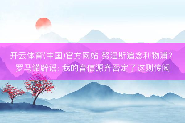 开云体育(中国)官方网站 努涅斯追念利物浦? 罗马诺辟谣: 我的音信源齐否定了这则传闻