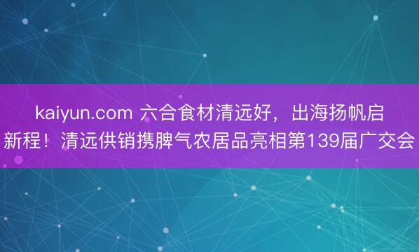kaiyun.com 六合食材清远好，出海扬帆启新程！清远供销携脾气农居品亮相第139届广交会