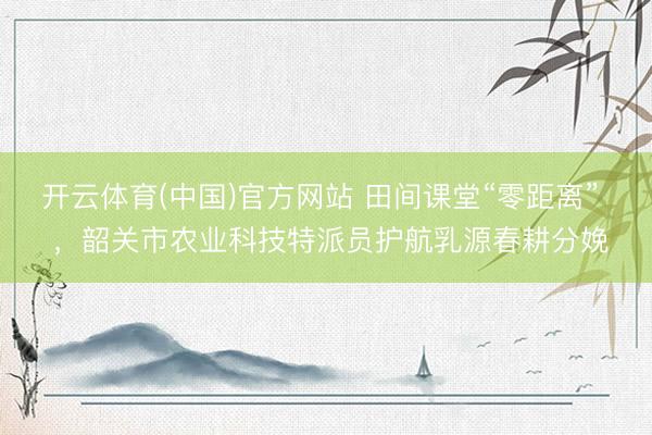 开云体育(中国)官方网站 田间课堂“零距离”  ，韶关市农业科技特派员护航乳源春耕分娩
