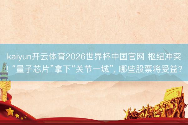kaiyun开云体育2026世界杯中国官网 枢纽冲突! “量子芯片”拿下“关节一城”， 哪些股票将受益?