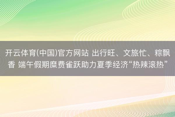 开云体育(中国)官方网站 出行旺、文旅忙、粽飘香 端午假期糜费雀跃助力夏季经济“热辣滚热”