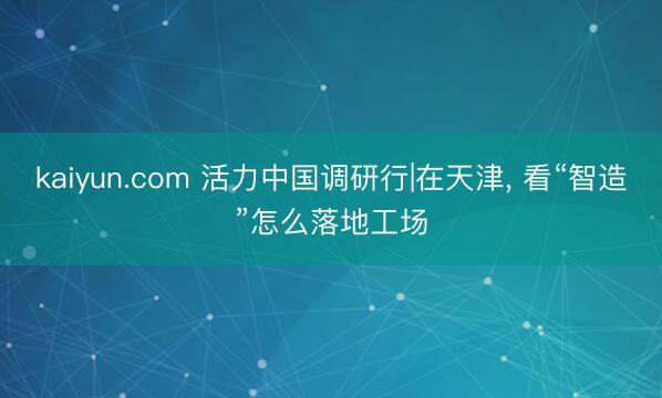 kaiyun.com 活力中国调研行|在天津, 看“智造”怎么落地工场